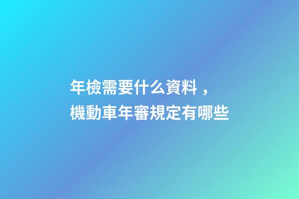 年檢需要什么資料，機動車年審規定有哪些